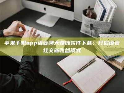 迁西苹果手机app语音聊天赚钱软件下载：开启语音社交新收益模式